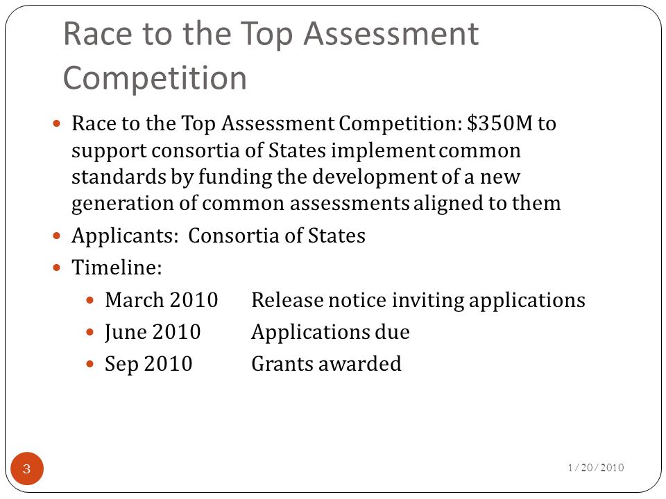 Race to the Top Assessment Competition 3 Race to the Top Assessment Competition: $350M to support consortia of States implement common standards by funding the development of a new generation of common assessments aligned to them Applicants: Consortia of States Timeline: March 2010Release notice inviting applications June 2010Applications due Sep 2010Grants awarded 1/20/2010
