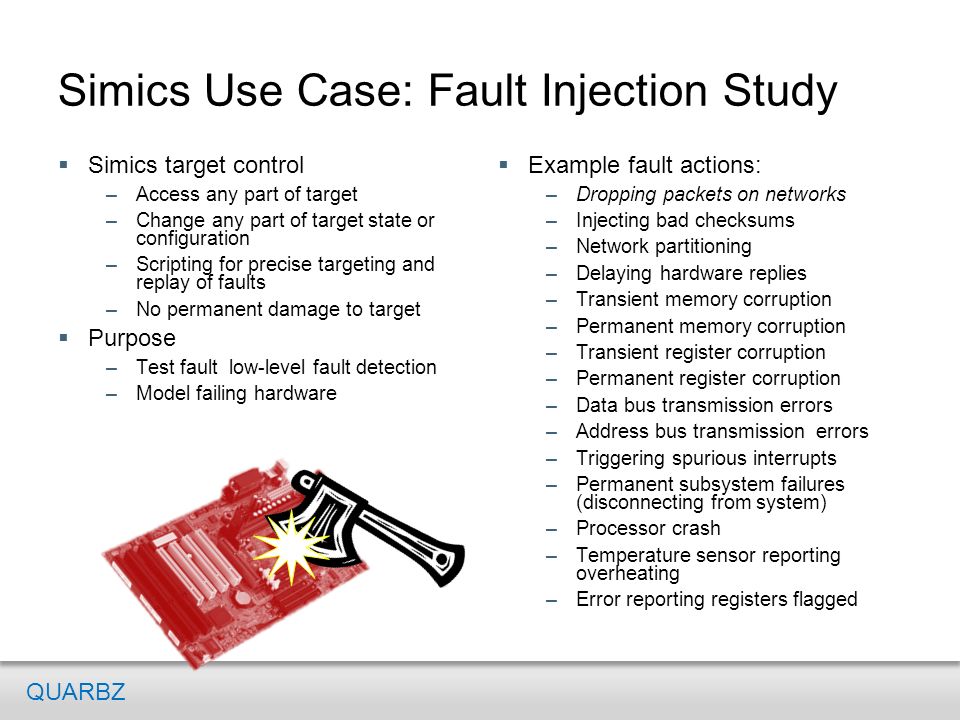 Simics Use Case: Fault Injection Study  Example fault actions: –Dropping packets on networks –Injecting bad checksums –Network partitioning –Delaying hardware replies –Transient memory corruption –Permanent memory corruption –Transient register corruption –Permanent register corruption –Data bus transmission errors –Address bus transmission errors –Triggering spurious interrupts –Permanent subsystem failures (disconnecting from system) –Processor crash –Temperature sensor reporting overheating –Error reporting registers flagged  Simics target control –Access any part of target –Change any part of target state or configuration –Scripting for precise targeting and replay of faults –No permanent damage to target  Purpose –Test fault low-level fault detection –Model failing hardware QUARBZ
