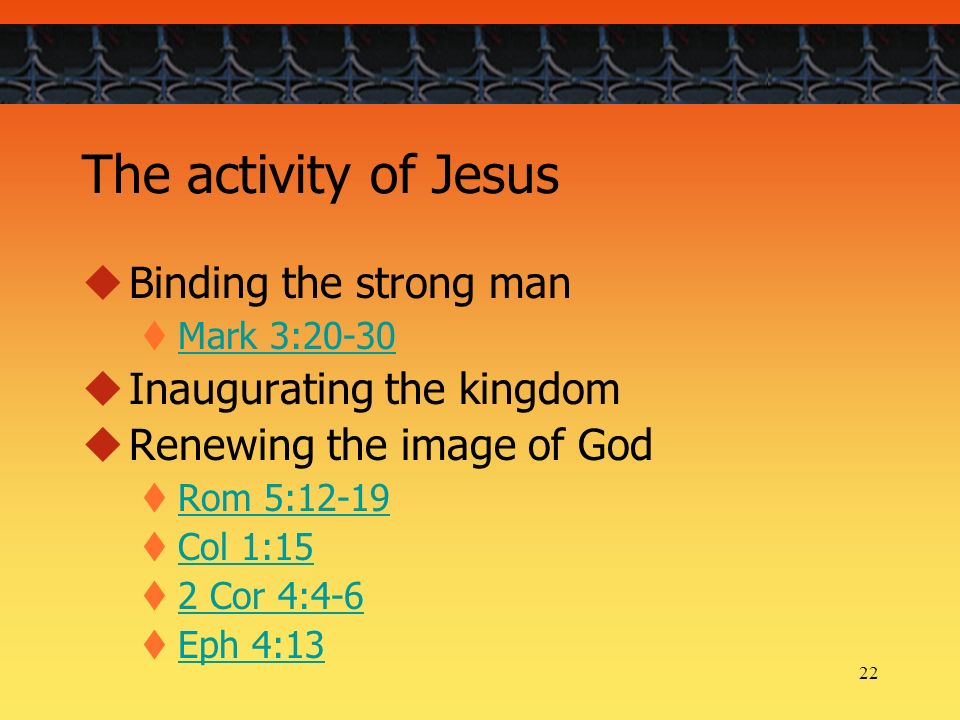 22 The activity of Jesus  Binding the strong man  Mark 3:20-30 Mark 3:20-30  Inaugurating the kingdom  Renewing the image of God  Rom 5:12-19 Rom 5:12-19  Col 1:15 Col 1:15  2 Cor 4:4-6 2 Cor 4:4-6  Eph 4:13 Eph 4:13