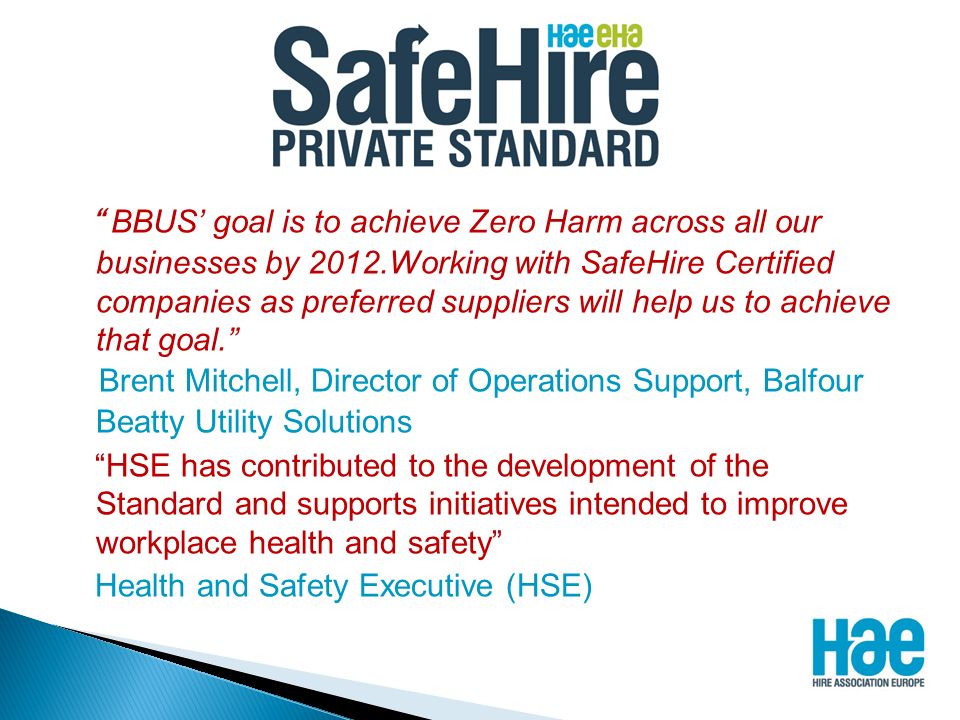 BBUS’ goal is to achieve Zero Harm across all our businesses by 2012.Working with SafeHire Certified companies as preferred suppliers will help us to achieve that goal. Brent Mitchell, Director of Operations Support, Balfour Beatty Utility Solutions HSE has contributed to the development of the Standard and supports initiatives intended to improve workplace health and safety Health and Safety Executive (HSE)