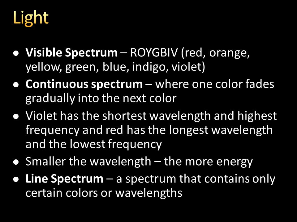 Visible Spectrum – ROYGBIV (red, orange, yellow, green, blue, indigo, violet) Continuous spectrum – where one color fades gradually into the next color Violet has the shortest wavelength and highest frequency and red has the longest wavelength and the lowest frequency Smaller the wavelength – the more energy Line Spectrum – a spectrum that contains only certain colors or wavelengths