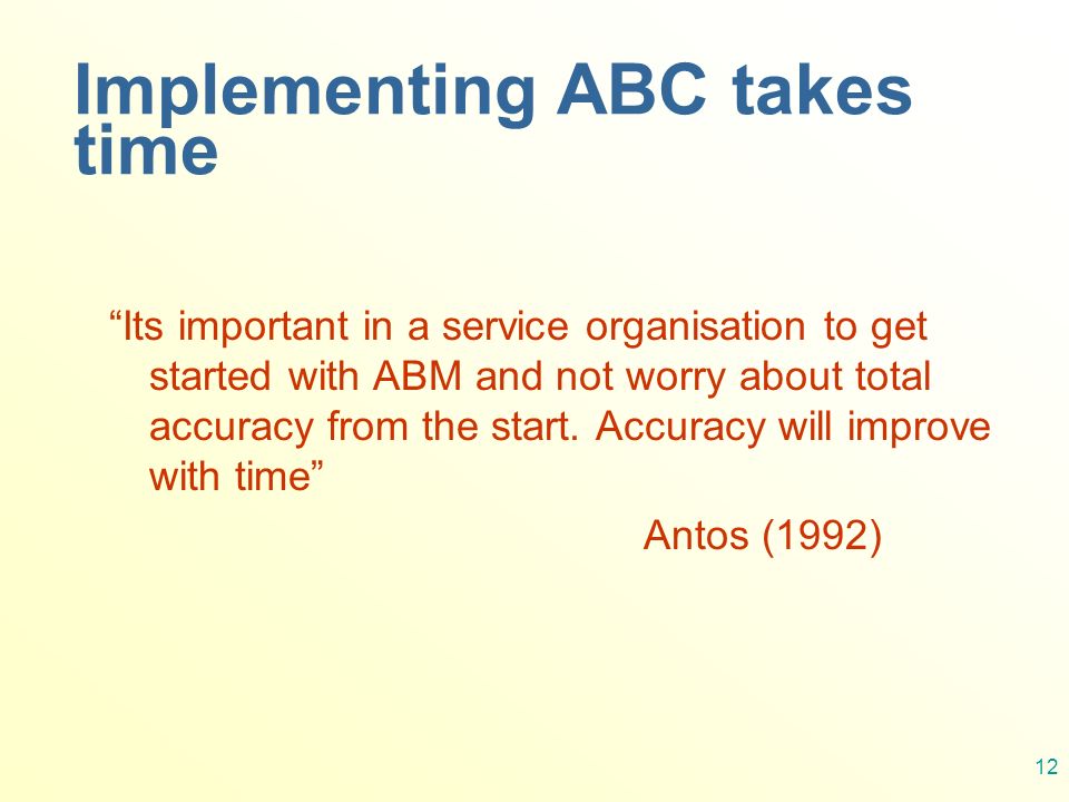 12 Implementing ABC takes time Its important in a service organisation to get started with ABM and not worry about total accuracy from the start.