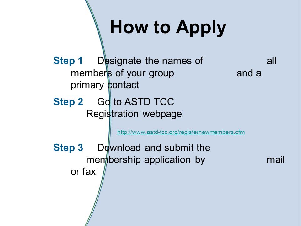 How to Apply Step 1 Designate the names of all members of your group and a primary contact Step 2 Go to ASTD TCC Registration webpage   Step 3 Download and submit the membership application by mail or fax