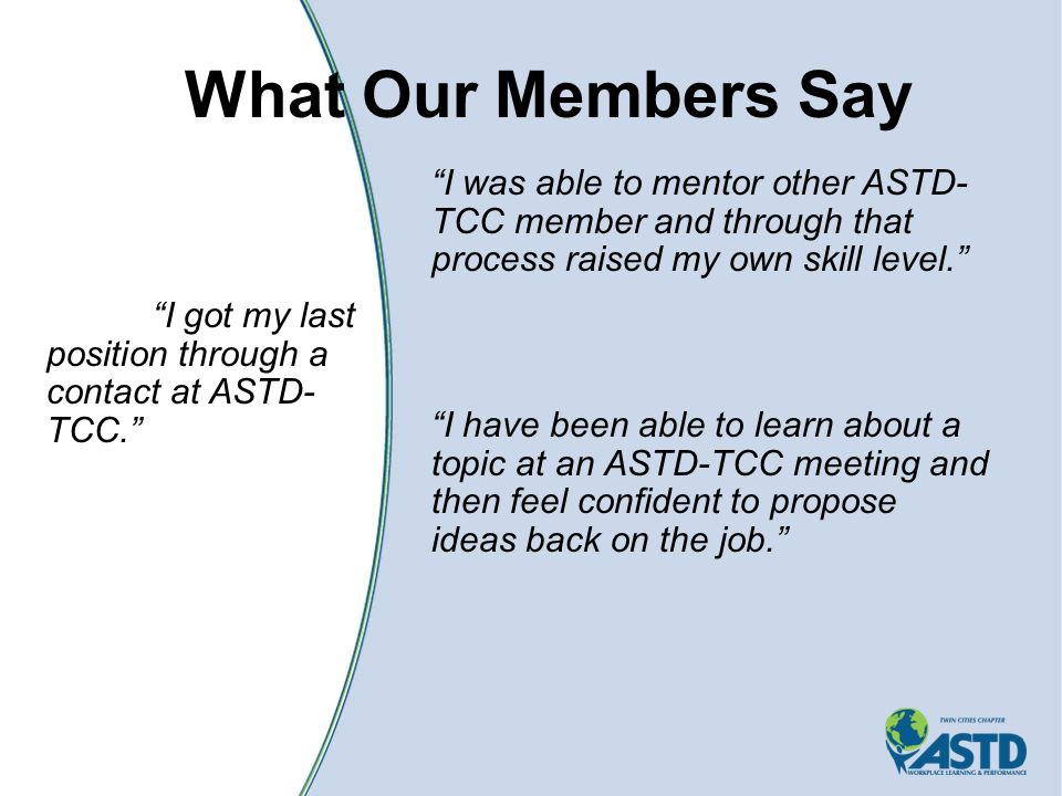 What Our Members Say I was able to mentor other ASTD- TCC member and through that process raised my own skill level. I have been able to learn about a topic at an ASTD-TCC meeting and then feel confident to propose ideas back on the job. I got my last position through a contact at ASTD- TCC.