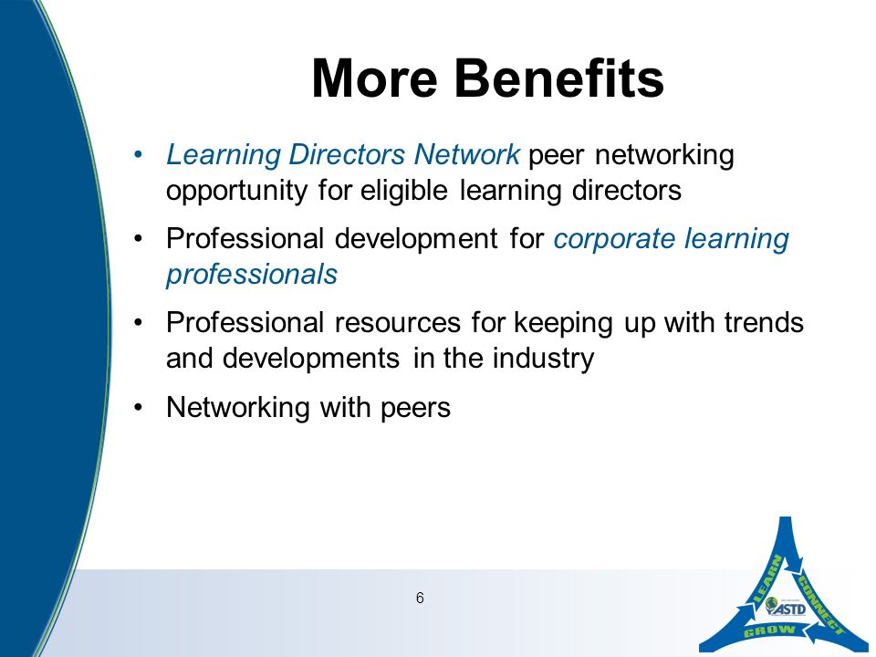 6 More Benefits Learning Directors Network peer networking opportunity for eligible learning directors Professional development for corporate learning professionals Professional resources for keeping up with trends and developments in the industry Networking with peers