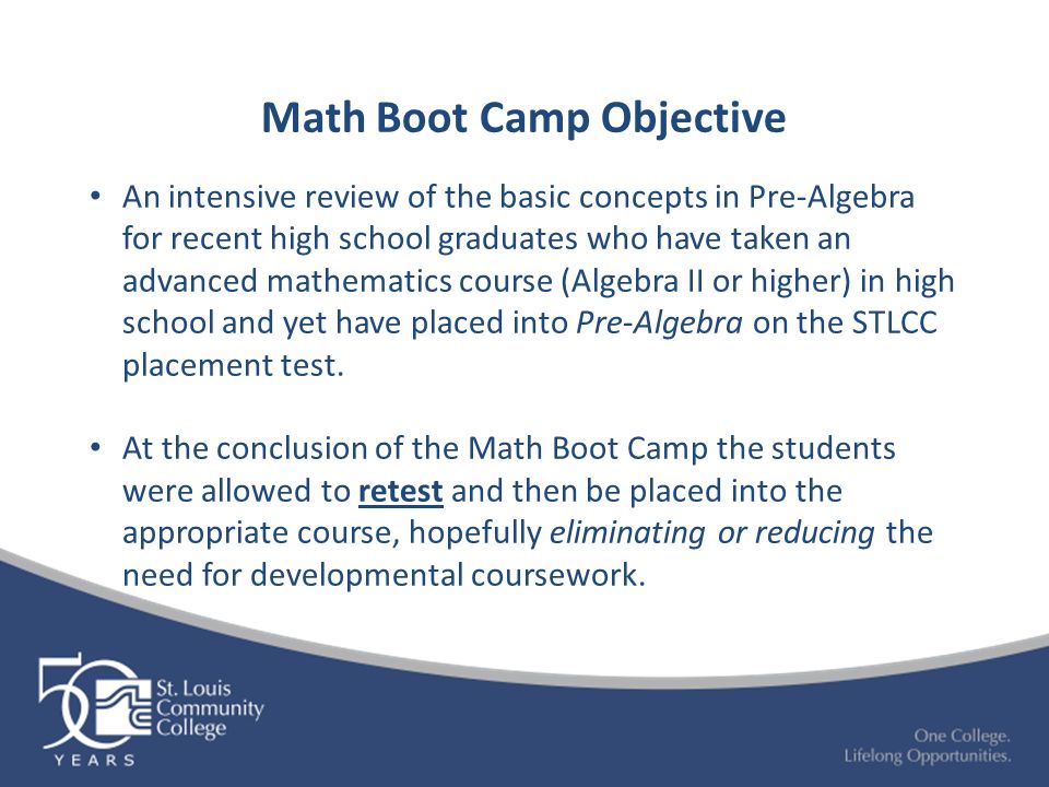 Math Boot Camp Objective An intensive review of the basic concepts in Pre-Algebra for recent high school graduates who have taken an advanced mathematics course (Algebra II or higher) in high school and yet have placed into Pre-Algebra on the STLCC placement test.