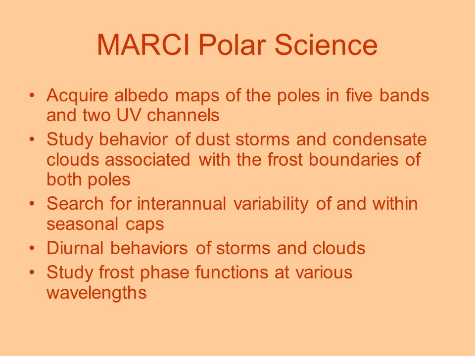 MARCI Polar Science Acquire albedo maps of the poles in five bands and two UV channels Study behavior of dust storms and condensate clouds associated with the frost boundaries of both poles Search for interannual variability of and within seasonal caps Diurnal behaviors of storms and clouds Study frost phase functions at various wavelengths