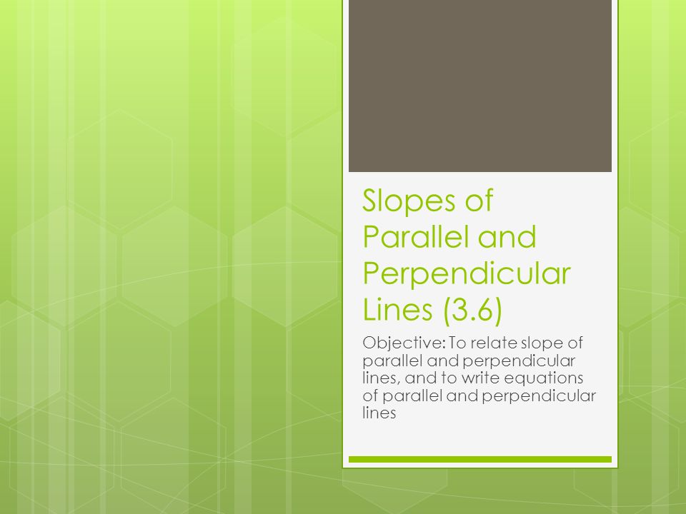Slopes of Parallel and Perpendicular Lines (3.6) Objective: To relate slope of parallel and perpendicular lines, and to write equations of parallel and perpendicular lines