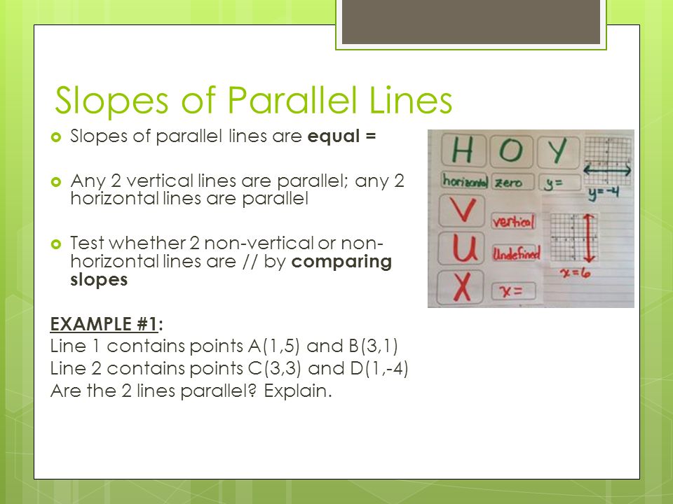 Slopes of Parallel Lines  Slopes of parallel lines are equal =  Any 2 vertical lines are parallel; any 2 horizontal lines are parallel  Test whether 2 non-vertical or non- horizontal lines are // by comparing slopes EXAMPLE #1: Line 1 contains points A(1,5) and B(3,1) Line 2 contains points C(3,3) and D(1,-4) Are the 2 lines parallel.