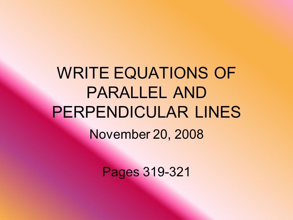 WRITE EQUATIONS OF PARALLEL AND PERPENDICULAR LINES November 20, 2008 Pages