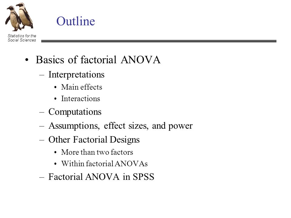 Statistics for the Social Sciences Outline Basics of factorial ANOVA –Interpretations Main effects Interactions –Computations –Assumptions, effect sizes, and power –Other Factorial Designs More than two factors Within factorial ANOVAs –Factorial ANOVA in SPSS