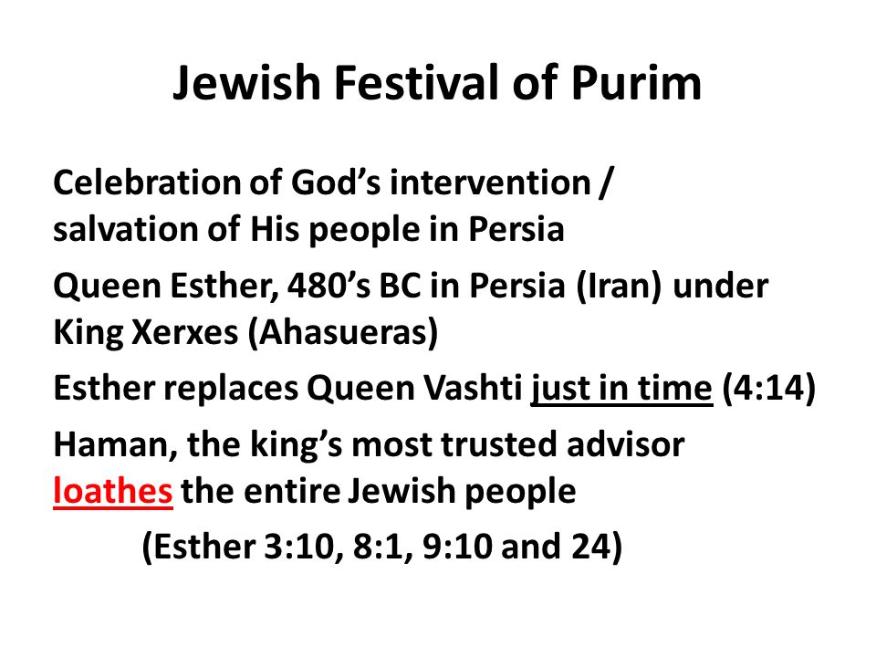 Jewish Festival of Purim Celebration of God’s intervention / salvation of His people in Persia Queen Esther, 480’s BC in Persia (Iran) under King Xerxes (Ahasueras) Esther replaces Queen Vashti just in time (4:14) Haman, the king’s most trusted advisor loathes the entire Jewish people (Esther 3:10, 8:1, 9:10 and 24)