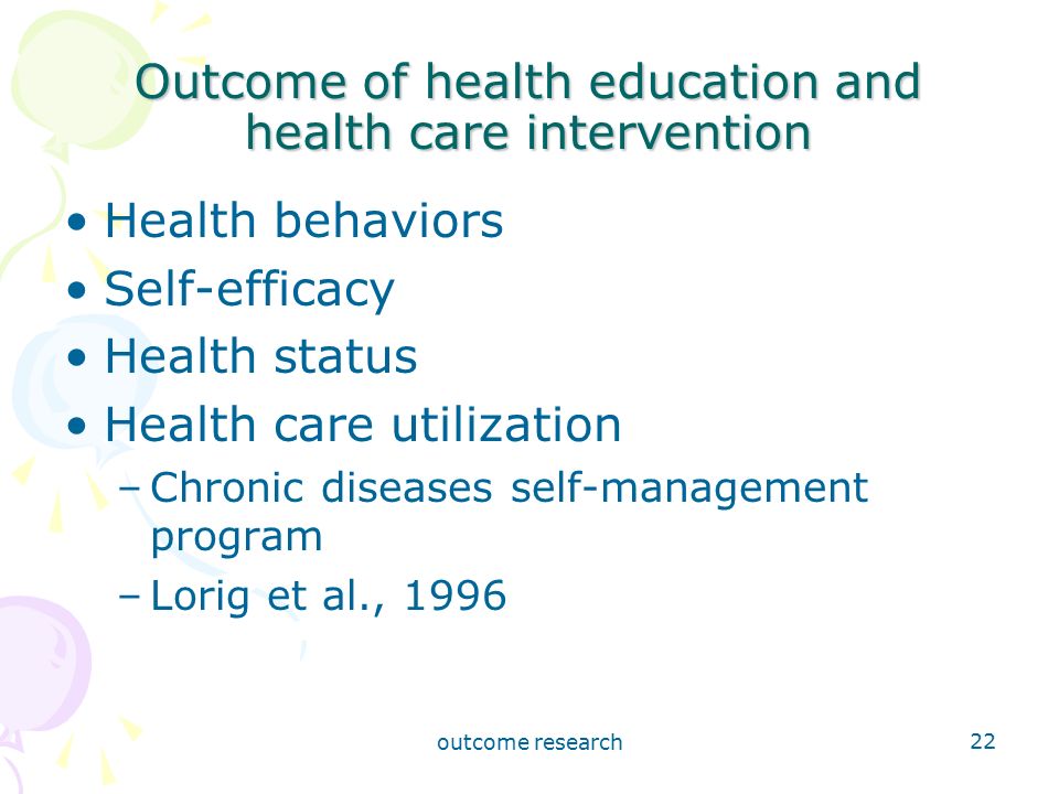outcome research 22 Outcome of health education and health care intervention Health behaviors Self-efficacy Health status Health care utilization –Chronic diseases self-management program –Lorig et al., 1996