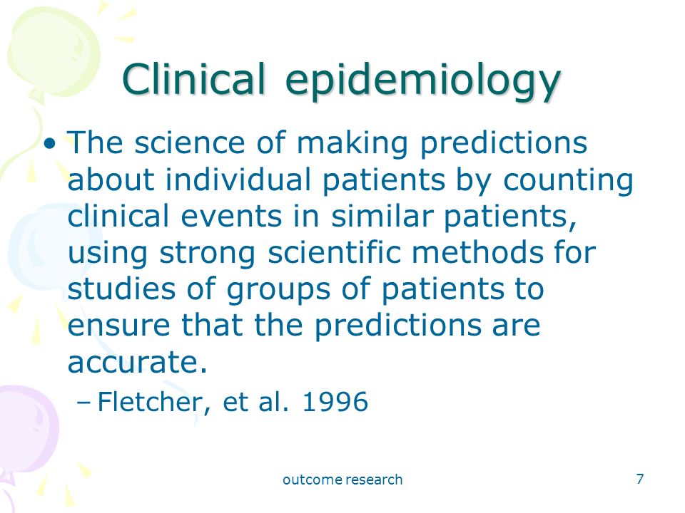 outcome research 7 Clinical epidemiology The science of making predictions about individual patients by counting clinical events in similar patients, using strong scientific methods for studies of groups of patients to ensure that the predictions are accurate.