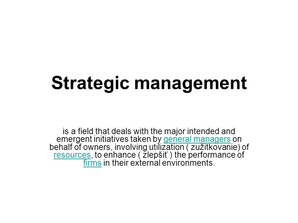 Strategic management is a field that deals with the major intended and emergent initiatives taken by general managers on behalf of owners, involving utilization ( zužitkovanie) of resources, to enhance ( zlepšiť ) the performance of ﬁrms in their external environments.general managers resources ﬁrms