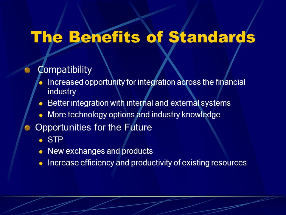 Compatibility Increased opportunity for integration across the financial industry Better integration with internal and external systems More technology options and industry knowledge Opportunities for the Future STP New exchanges and products Increase efficiency and productivity of existing resources The Benefits of Standards