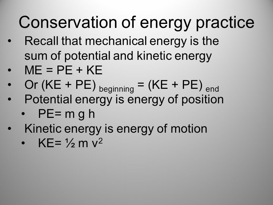 Conservation of energy practice Recall that mechanical energy is the sum of potential and kinetic energy ME = PE + KE Or (KE + PE) beginning = (KE + PE) end Potential energy is energy of position PE= m g h Kinetic energy is energy of motion KE= ½ m v 2