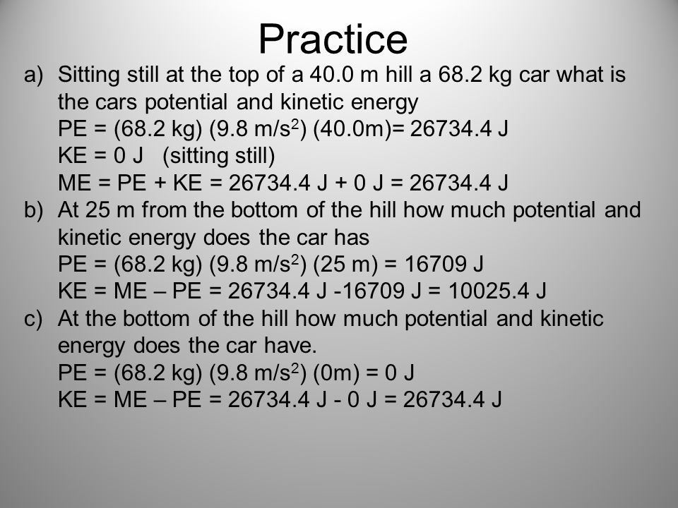 Practice a)Sitting still at the top of a 40.0 m hill a 68.2 kg car what is the cars potential and kinetic energy PE = (68.2 kg) (9.8 m/s 2 ) (40.0m)= J KE = 0 J (sitting still) ME = PE + KE = J + 0 J = J b)At 25 m from the bottom of the hill how much potential and kinetic energy does the car has PE = (68.2 kg) (9.8 m/s 2 ) (25 m) = J KE = ME – PE = J J = J c)At the bottom of the hill how much potential and kinetic energy does the car have.