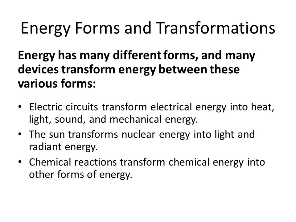 Energy Forms and Transformations Energy has many different forms, and many devices transform energy between these various forms: Electric circuits transform electrical energy into heat, light, sound, and mechanical energy.