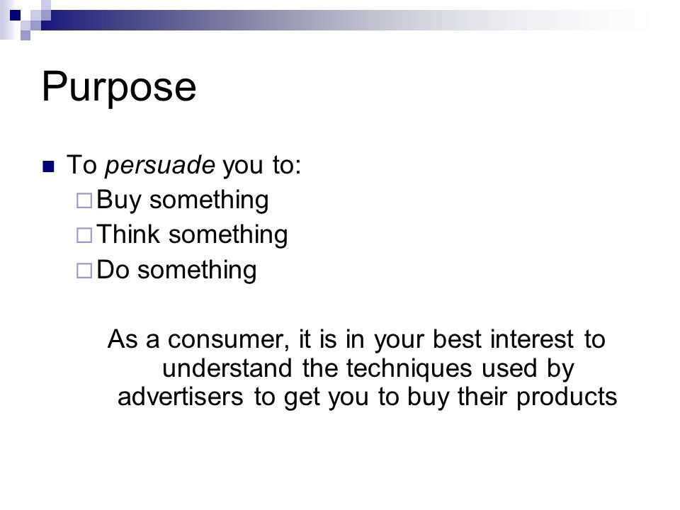 Purpose To persuade you to:  Buy something  Think something  Do something As a consumer, it is in your best interest to understand the techniques used by advertisers to get you to buy their products