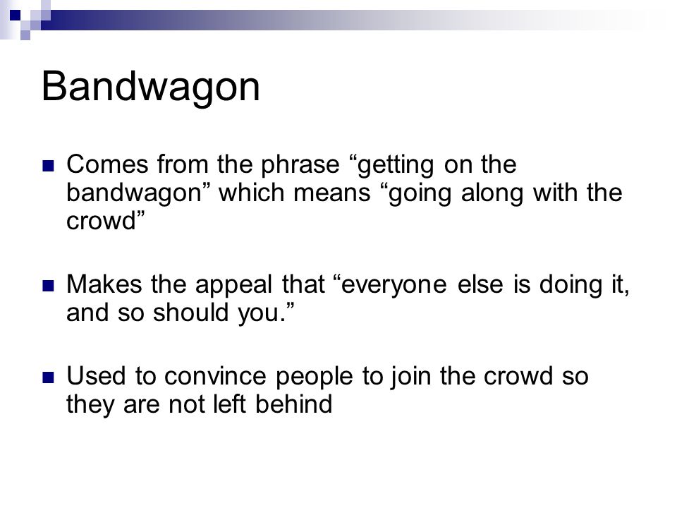 Bandwagon Comes from the phrase getting on the bandwagon which means going along with the crowd Makes the appeal that everyone else is doing it, and so should you. Used to convince people to join the crowd so they are not left behind