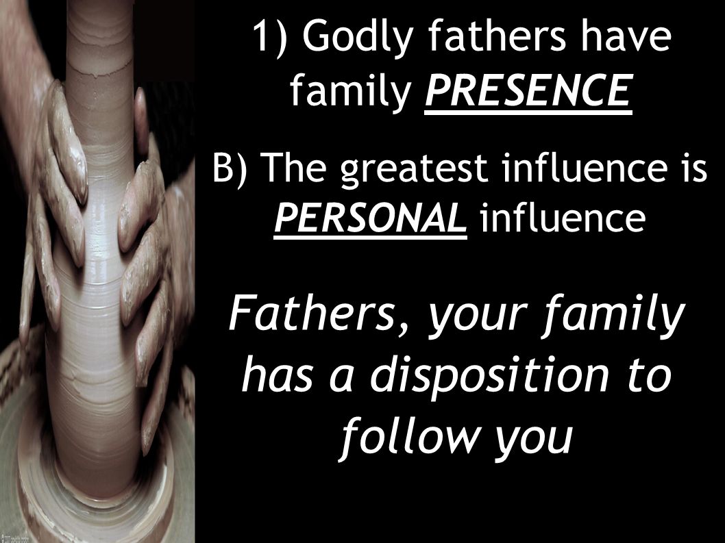 1) Godly fathers have family PRESENCE B) The greatest influence is PERSONAL influence Fathers, your family has a disposition to follow you