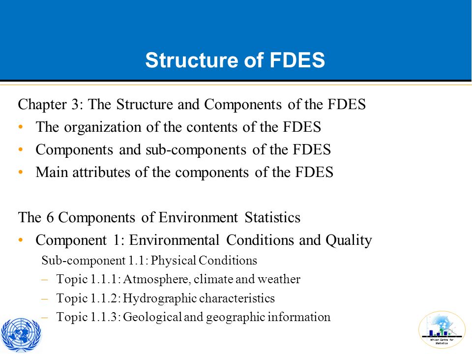 African Centre for Statistics Structure of FDES Chapter 3: The Structure and Components of the FDES The organization of the contents of the FDES Components and sub-components of the FDES Main attributes of the components of the FDES The 6 Components of Environment Statistics Component 1: Environmental Conditions and Quality Sub-component 1.1: Physical Conditions –Topic 1.1.1: Atmosphere, climate and weather –Topic 1.1.2: Hydrographic characteristics –Topic 1.1.3: Geological and geographic information