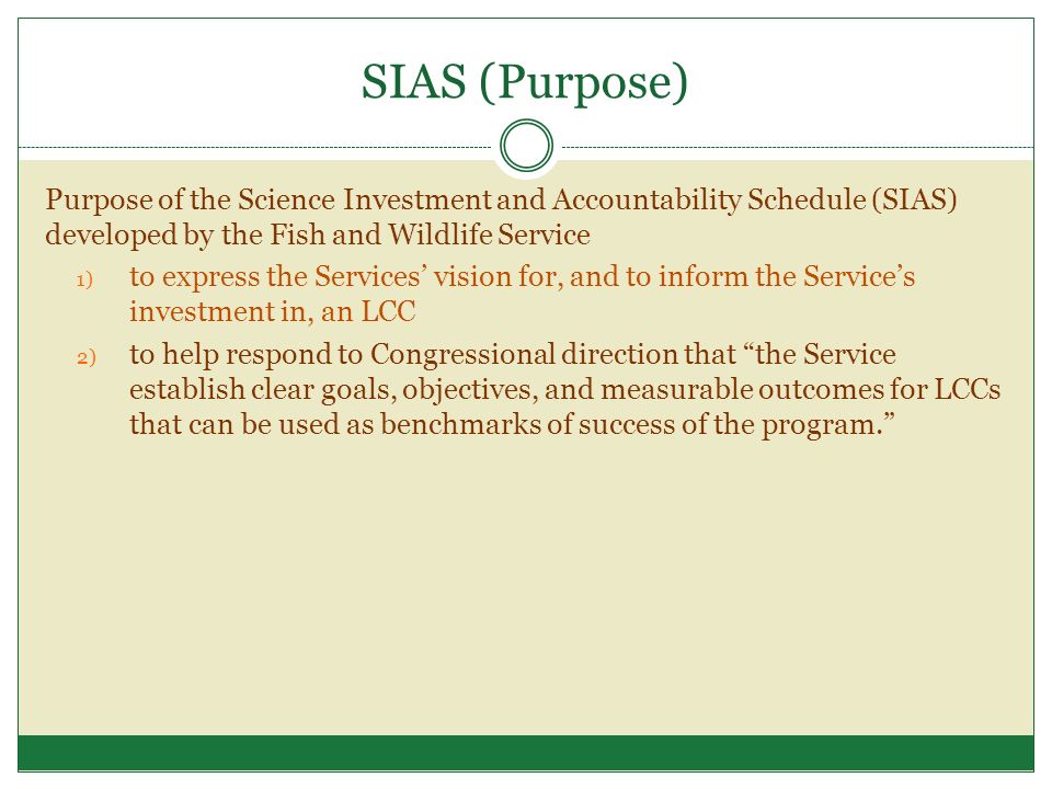 SIAS (Purpose) Purpose of the Science Investment and Accountability Schedule (SIAS) developed by the Fish and Wildlife Service 1) to express the Services’ vision for, and to inform the Service’s investment in, an LCC 2) to help respond to Congressional direction that the Service establish clear goals, objectives, and measurable outcomes for LCCs that can be used as benchmarks of success of the program.