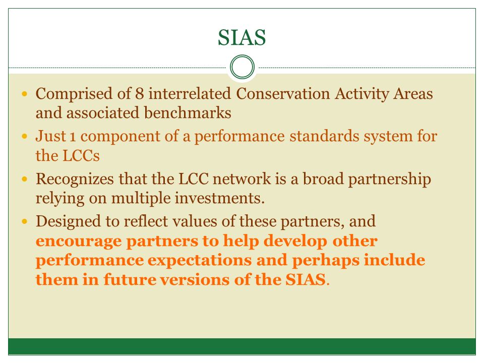 SIAS Comprised of 8 interrelated Conservation Activity Areas and associated benchmarks Just 1 component of a performance standards system for the LCCs Recognizes that the LCC network is a broad partnership relying on multiple investments.