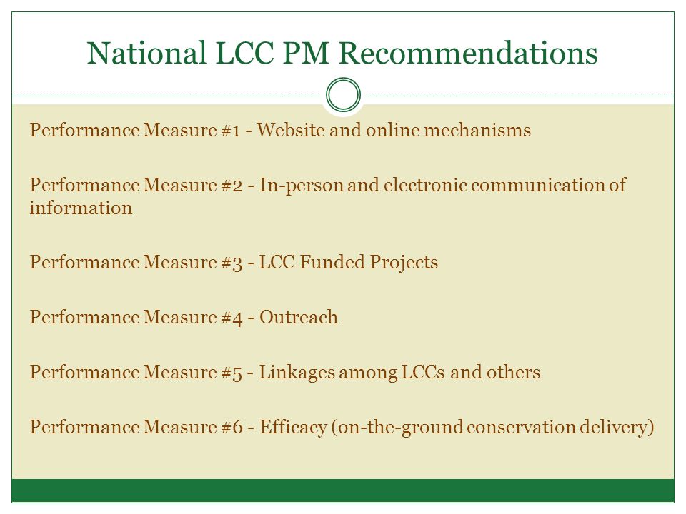 National LCC PM Recommendations Performance Measure #1 - Website and online mechanisms Performance Measure #2 - In-person and electronic communication of information Performance Measure #3 - LCC Funded Projects Performance Measure #4 - Outreach Performance Measure #5 - Linkages among LCCs and others Performance Measure #6 - Efficacy (on-the-ground conservation delivery)