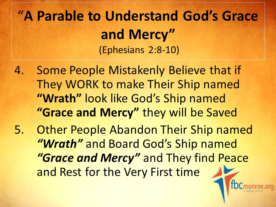 A Parable to Understand God’s Grace and Mercy (Ephesians 2:8-10) 4.Some People Mistakenly Believe that if They WORK to make Their Ship named Wrath look like God’s Ship named Grace and Mercy they will be Saved 5.Other People Abandon Their Ship named Wrath and Board God’s Ship named Grace and Mercy and They find Peace and Rest for the Very First time