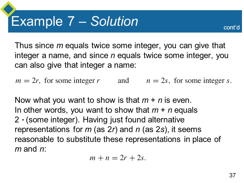 37 Example 7 – Solution Thus since m equals twice some integer, you can give that integer a name, and since n equals twice some integer, you can also give that integer a name: Now what you want to show is that m + n is even.