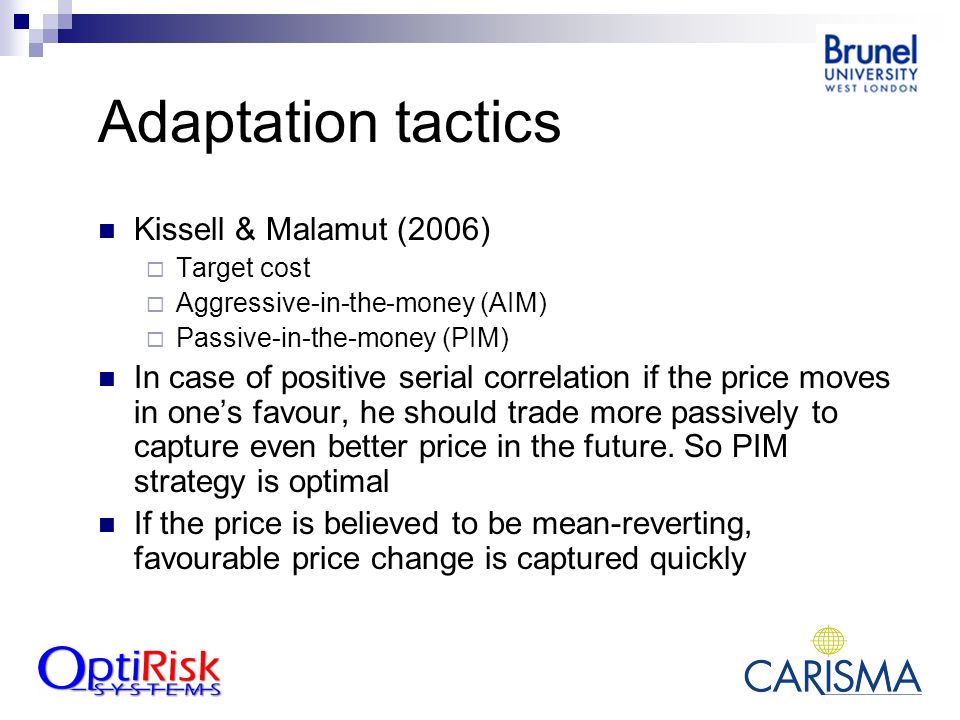 Adaptation tactics Kissell & Malamut (2006)  Target cost  Aggressive-in-the-money (AIM)  Passive-in-the-money (PIM) In case of positive serial correlation if the price moves in one’s favour, he should trade more passively to capture even better price in the future.