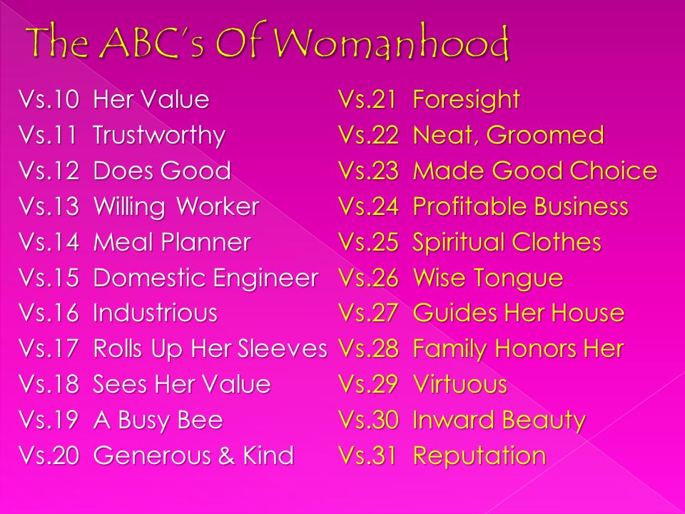 Vs.10 Her Value Vs.11 Trustworthy Vs.12 Does Good Vs.13 Willing Worker Vs.14 Meal Planner Vs.15 Domestic Engineer Vs.16 Industrious Vs.17 Rolls Up Her Sleeves Vs.18 Sees Her Value Vs.19 A Busy Bee Vs.20 Generous & Kind Vs.21 Foresight Vs.22 Neat, Groomed Vs.23 Made Good Choice Vs.24 Profitable Business Vs.25 Spiritual Clothes Vs.26 Wise Tongue Vs.27 Guides Her House Vs.28 Family Honors Her Vs.29 Virtuous Vs.30 Inward Beauty Vs.31 Reputation