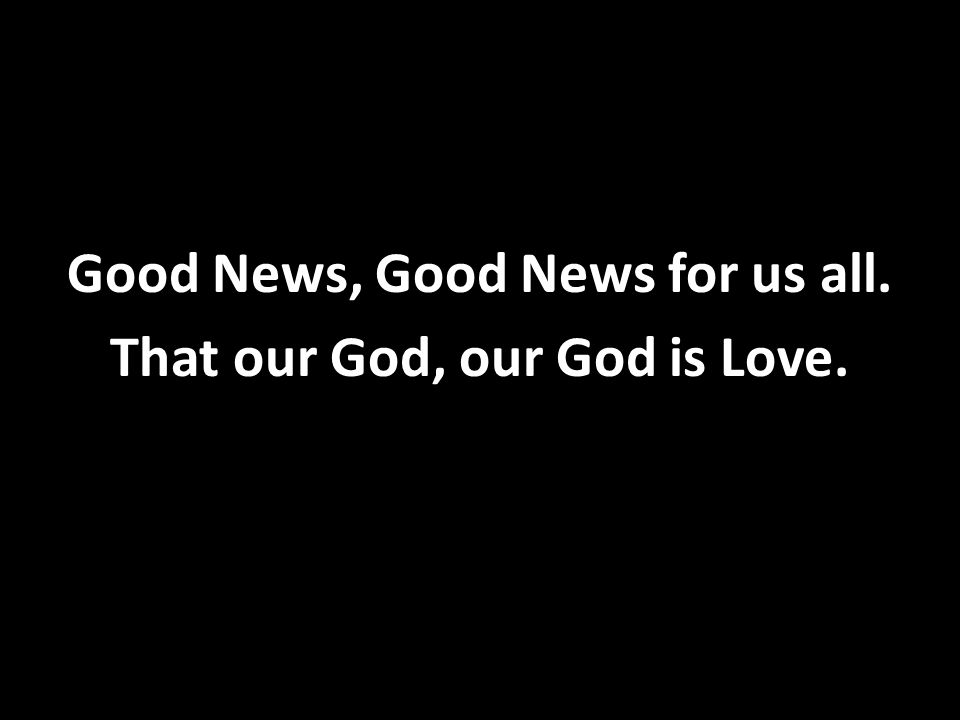 Good News, Good News for us all. That our God, our God is Love.