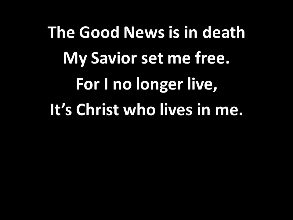 The Good News is in death My Savior set me free. For I no longer live, It’s Christ who lives in me.