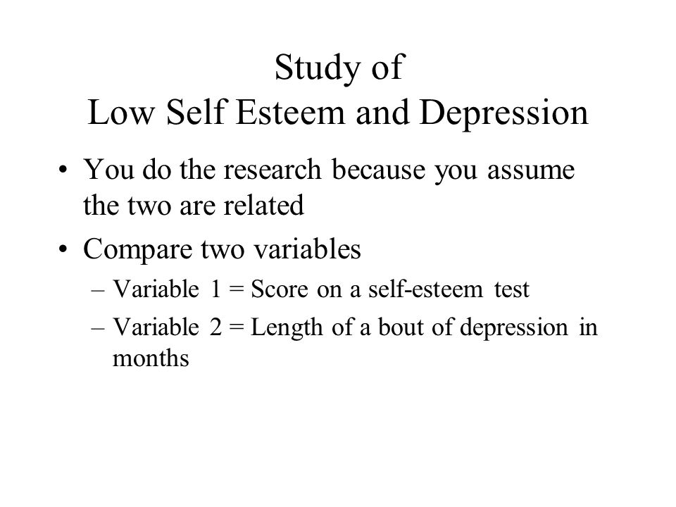Study of Low Self Esteem and Depression You do the research because you assume the two are related Compare two variables –Variable 1 = Score on a self-esteem test –Variable 2 = Length of a bout of depression in months