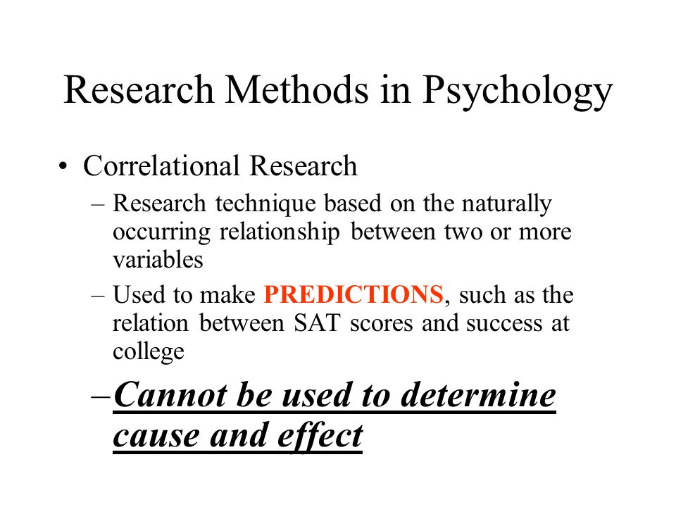 Research Methods in Psychology Correlational Research –Research technique based on the naturally occurring relationship between two or more variables –Used to make PREDICTIONS, such as the relation between SAT scores and success at college –Cannot be used to determine cause and effect