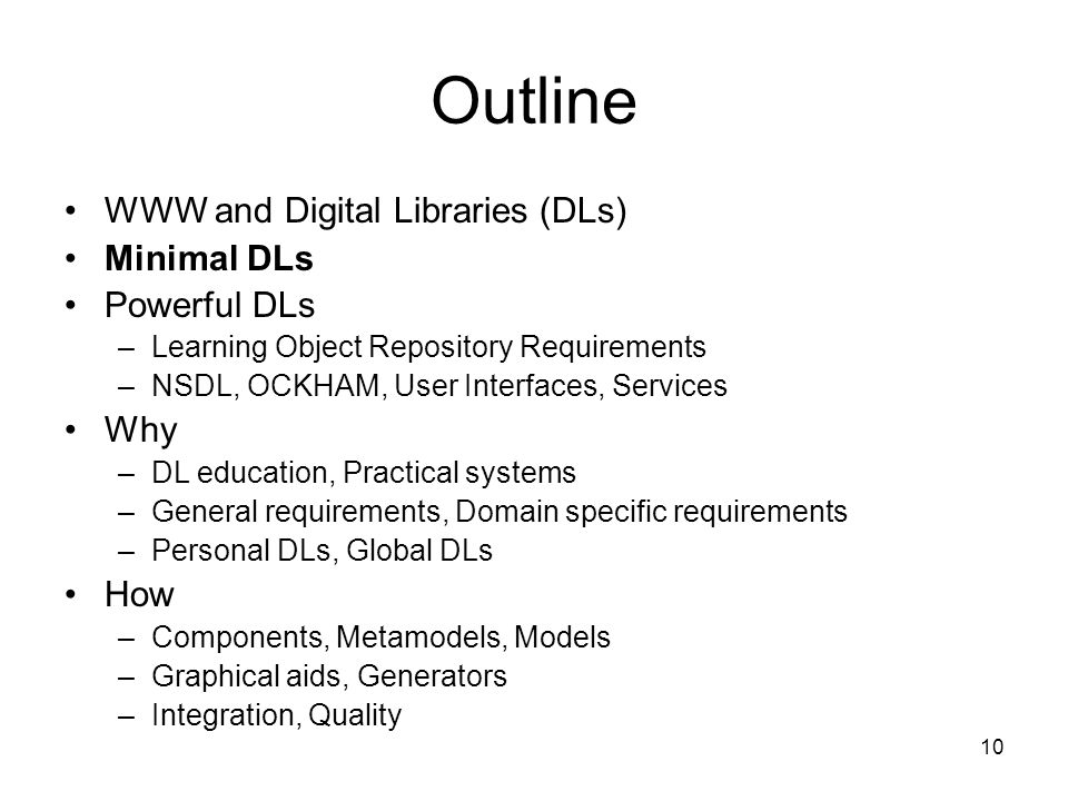 10 Outline WWW and Digital Libraries (DLs) Minimal DLs Powerful DLs –Learning Object Repository Requirements –NSDL, OCKHAM, User Interfaces, Services Why –DL education, Practical systems –General requirements, Domain specific requirements –Personal DLs, Global DLs How –Components, Metamodels, Models –Graphical aids, Generators –Integration, Quality