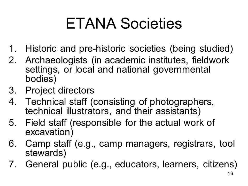16 ETANA Societies 1.Historic and pre-historic societies (being studied) 2.Archaeologists (in academic institutes, fieldwork settings, or local and national governmental bodies) 3.Project directors 4.Technical staff (consisting of photographers, technical illustrators, and their assistants) 5.Field staff (responsible for the actual work of excavation) 6.Camp staff (e.g., camp managers, registrars, tool stewards) 7.General public (e.g., educators, learners, citizens)