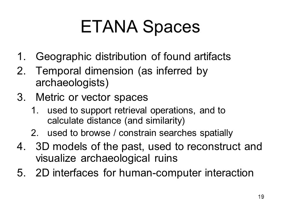 19 ETANA Spaces 1.Geographic distribution of found artifacts 2.Temporal dimension (as inferred by archaeologists) 3.Metric or vector spaces 1.used to support retrieval operations, and to calculate distance (and similarity) 2.used to browse / constrain searches spatially 4.3D models of the past, used to reconstruct and visualize archaeological ruins 5.2D interfaces for human-computer interaction