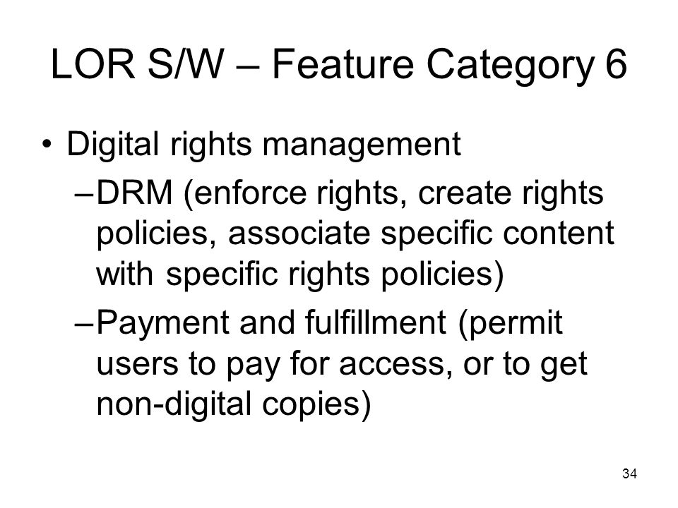 34 LOR S/W – Feature Category 6 Digital rights management –DRM (enforce rights, create rights policies, associate specific content with specific rights policies) –Payment and fulfillment (permit users to pay for access, or to get non-digital copies)