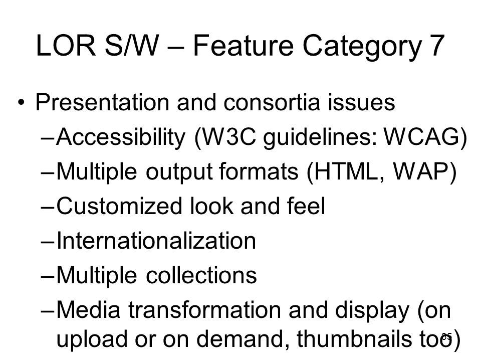 35 LOR S/W – Feature Category 7 Presentation and consortia issues –Accessibility (W3C guidelines: WCAG) –Multiple output formats (HTML, WAP) –Customized look and feel –Internationalization –Multiple collections –Media transformation and display (on upload or on demand, thumbnails too)