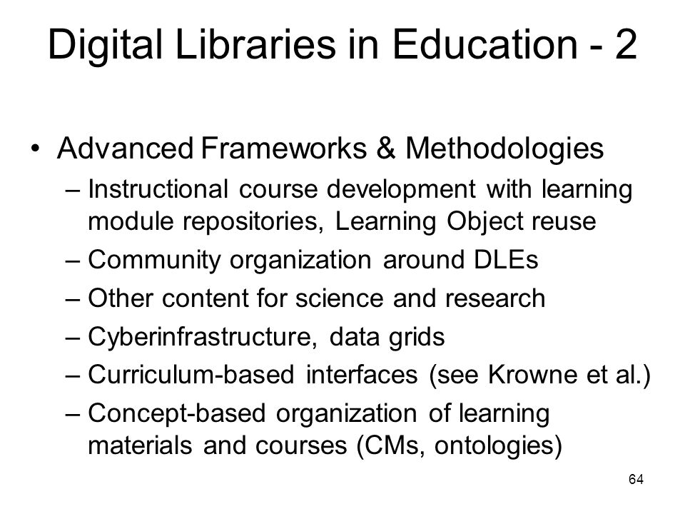 64 Digital Libraries in Education - 2 Advanced Frameworks & Methodologies –Instructional course development with learning module repositories, Learning Object reuse –Community organization around DLEs –Other content for science and research –Cyberinfrastructure, data grids –Curriculum-based interfaces (see Krowne et al.) –Concept-based organization of learning materials and courses (CMs, ontologies)