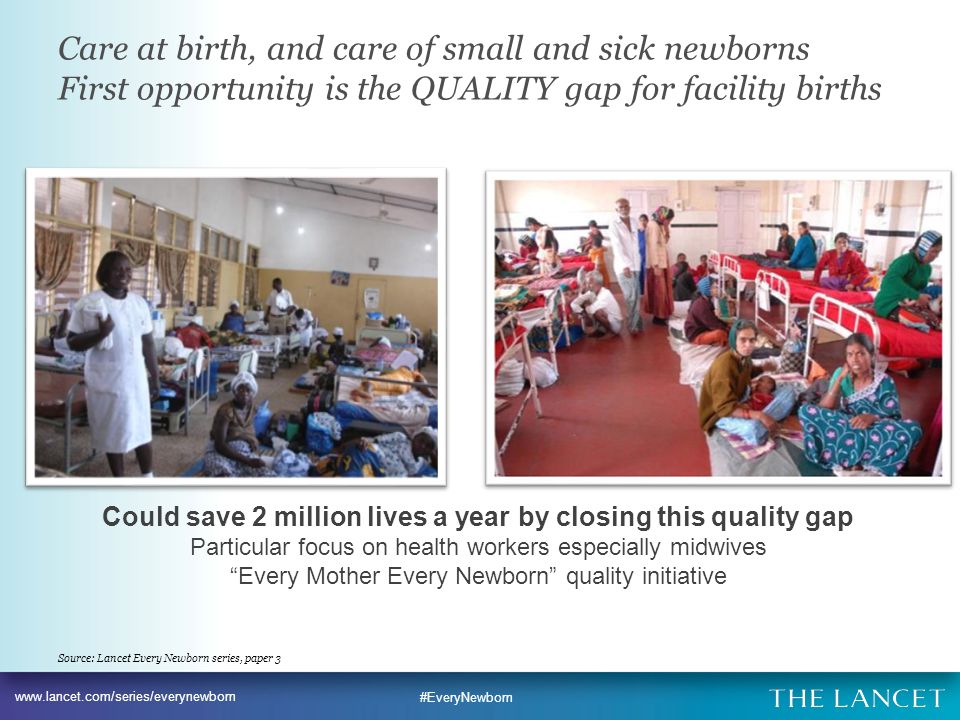 #EveryNewborn Could save 2 million lives a year by closing this quality gap Particular focus on health workers especially midwives Every Mother Every Newborn quality initiative Care at birth, and care of small and sick newborns First opportunity is the QUALITY gap for facility births Source: Lancet Every Newborn series, paper 3