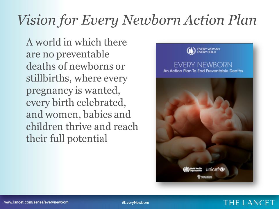 #EveryNewborn Vision for Every Newborn Action Plan A world in which there are no preventable deaths of newborns or stillbirths, where every pregnancy is wanted, every birth celebrated, and women, babies and children thrive and reach their full potential