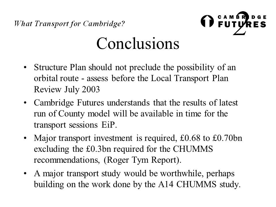 Conclusions Structure Plan should not preclude the possibility of an orbital route - assess before the Local Transport Plan Review July 2003 Cambridge Futures understands that the results of latest run of County model will be available in time for the transport sessions EiP.