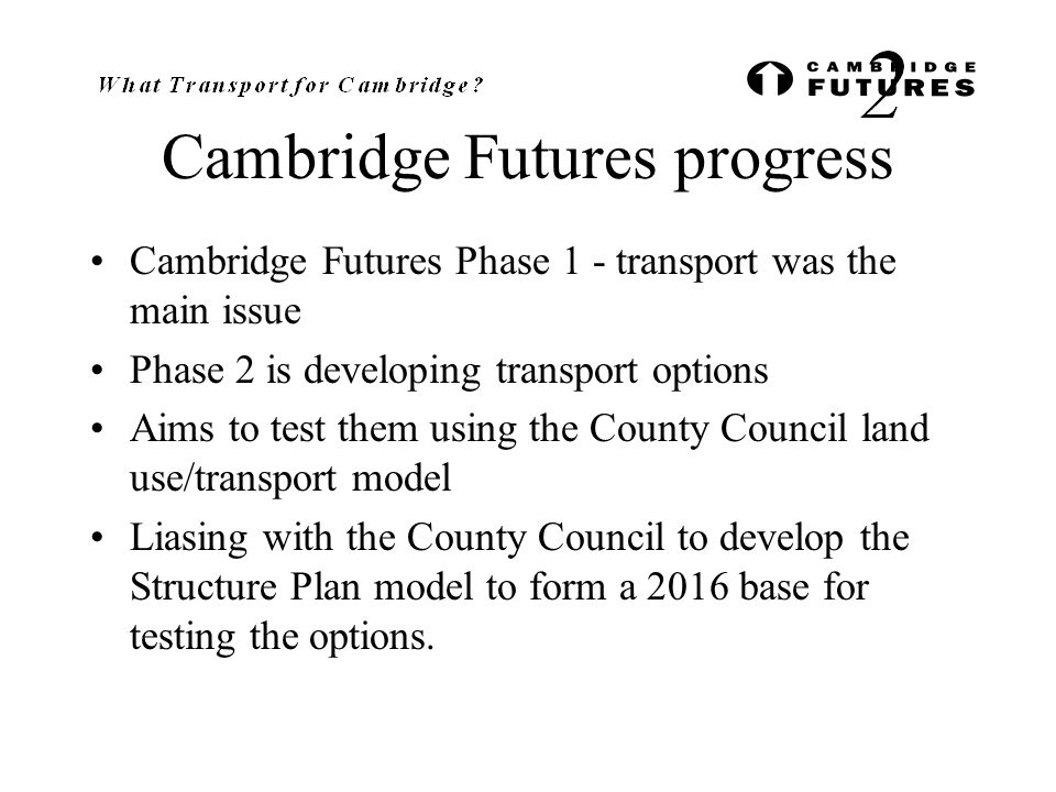 Cambridge Futures progress Cambridge Futures Phase 1 - transport was the main issue Phase 2 is developing transport options Aims to test them using the County Council land use/transport model Liasing with the County Council to develop the Structure Plan model to form a 2016 base for testing the options.