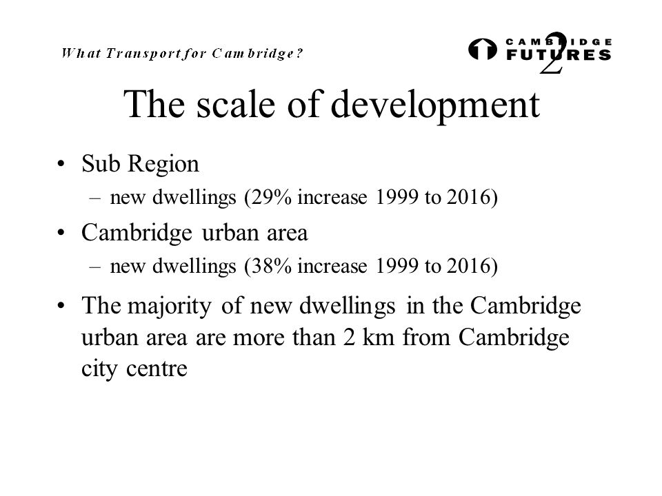 The scale of development Sub Region –new dwellings (29% increase 1999 to 2016) Cambridge urban area –new dwellings (38% increase 1999 to 2016) The majority of new dwellings in the Cambridge urban area are more than 2 km from Cambridge city centre