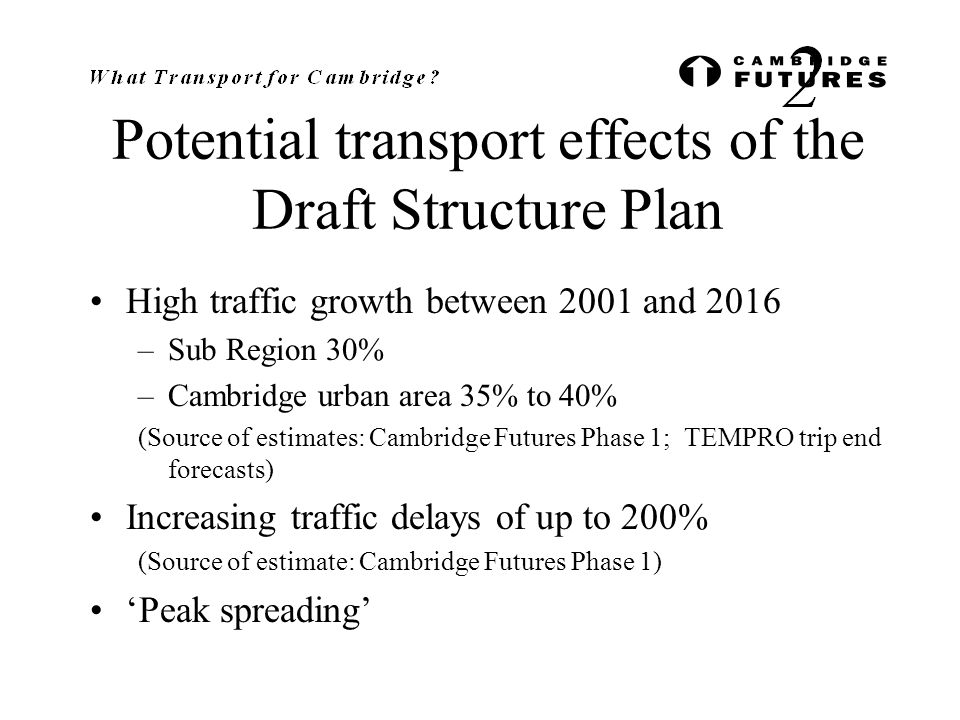 Potential transport effects of the Draft Structure Plan High traffic growth between 2001 and 2016 –Sub Region 30% –Cambridge urban area 35% to 40% (Source of estimates: Cambridge Futures Phase 1; TEMPRO trip end forecasts) Increasing traffic delays of up to 200% (Source of estimate: Cambridge Futures Phase 1) ‘Peak spreading’